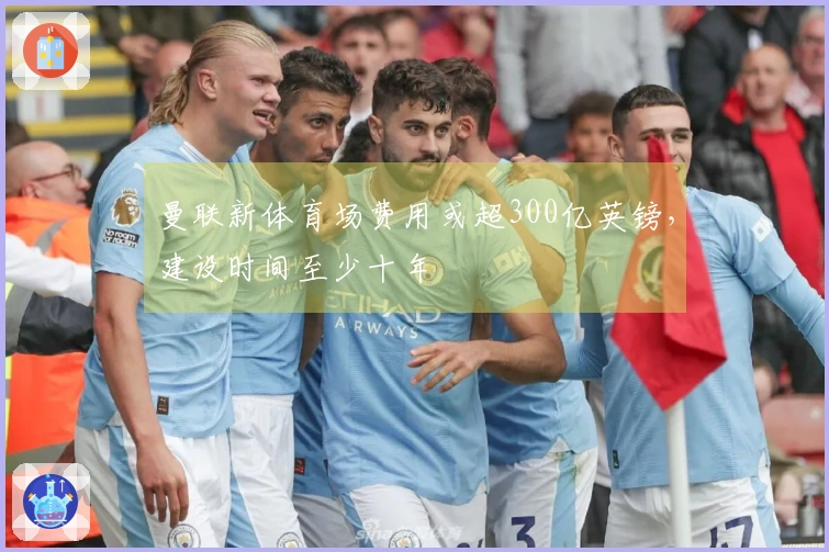 曼联新体育场费用或超300亿英镑，建设时间至少十年