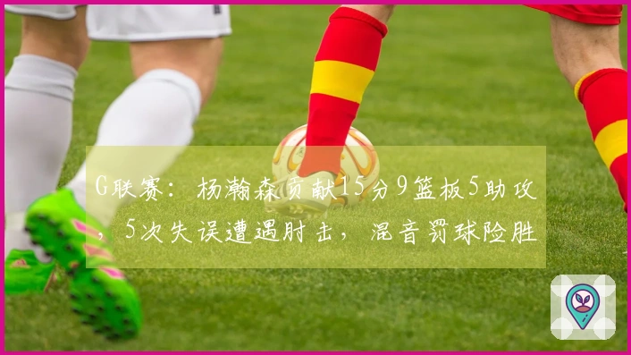 G联赛：杨瀚森贡献15分9篮板5助攻，5次失误遭遇肘击，混音罚球险胜太阳