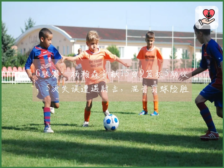 G联赛：杨瀚森贡献15分9篮板5助攻，5次失误遭遇肘击，混音罚球险胜太阳