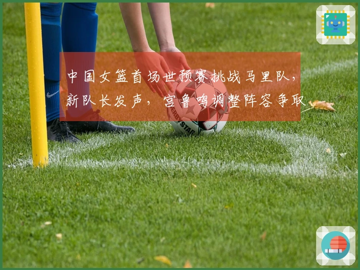 中国女篮首场世预赛挑战马里队，新队长发声，宫鲁鸣调整阵容争取开门红