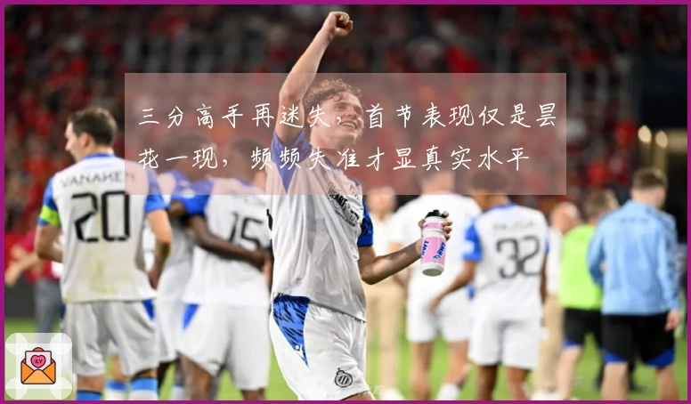 三分高手再迷失，首节表现仅是昙花一现，频频失准才显真实水平