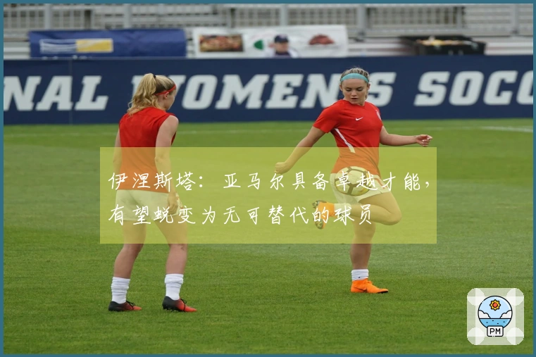 伊涅斯塔：亚马尔具备卓越才能，有望蜕变为无可替代的球员