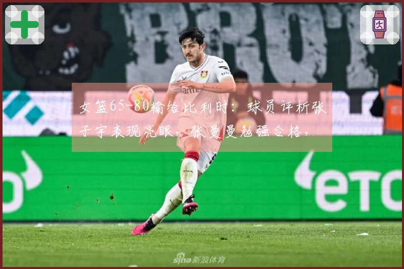 女篮65-80输给比利时：球员评析张子宇表现亮眼，张曼曼勉强合格，9人状态不佳