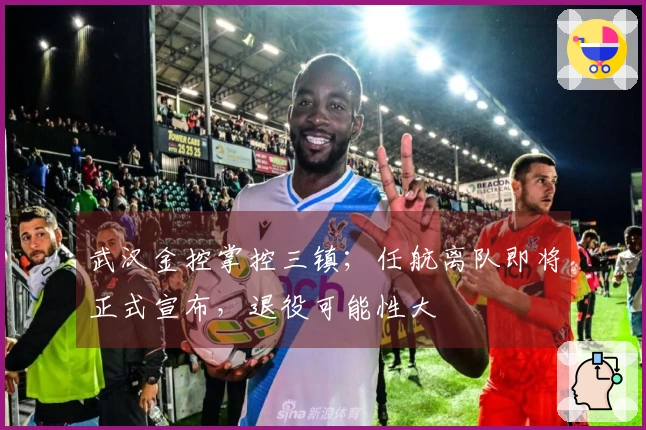 武汉金控掌控三镇；任航离队即将正式宣布，退役可能性大