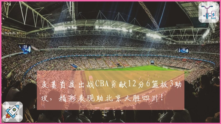麦基首度出战CBA贡献12分6篮板3助攻，精彩表现助北京大胜四川！