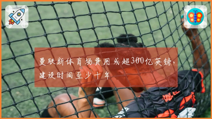 曼联新体育场费用或超300亿英镑，建设时间至少十年