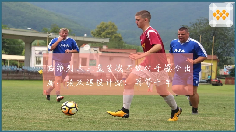 兹维列夫三盘苦战不敌对手爆冷出局，谈及退役计划：再等十年