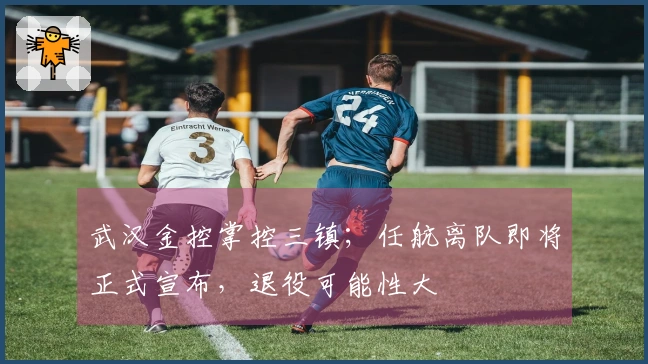 武汉金控掌控三镇；任航离队即将正式宣布，退役可能性大