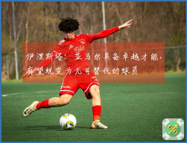 伊涅斯塔：亚马尔具备卓越才能，有望蜕变为无可替代的球员