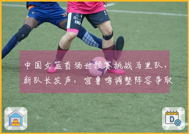 中国女篮首场世预赛挑战马里队，新队长发声，宫鲁鸣调整阵容争取开门红