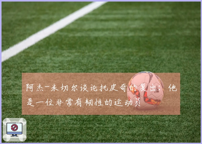 阿杰-米切尔谈论托皮奇的复出：他是一位非常有韧性的运动员