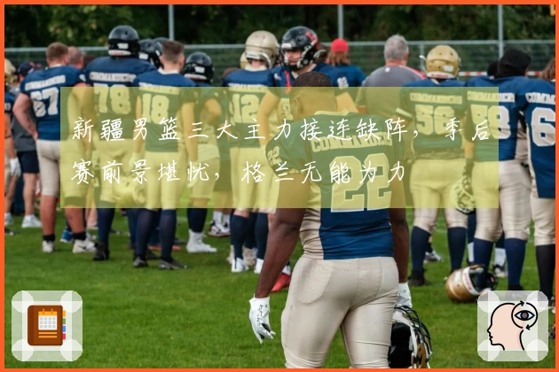 新疆男篮三大主力接连缺阵，季后赛前景堪忧，格兰无能为力