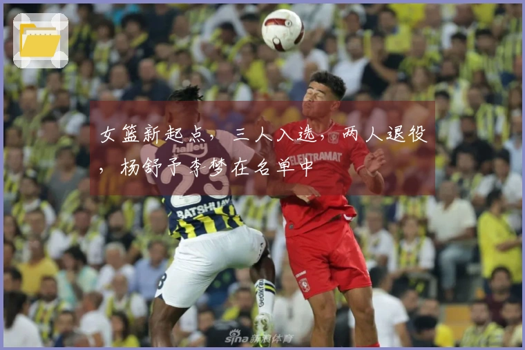 女篮新起点，三人入选，两人退役，杨舒予李梦在名单中