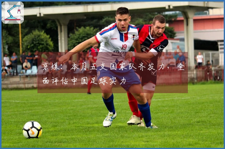 京媒：本月五支国家队齐发力，全面评估中国足球实力
