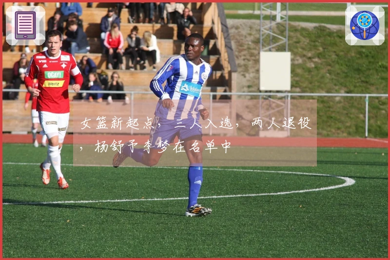 女篮新起点，三人入选，两人退役，杨舒予李梦在名单中