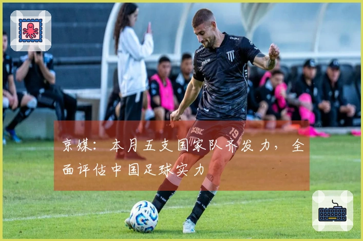 京媒：本月五支国家队齐发力，全面评估中国足球实力