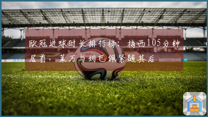 欧冠进球时长排行榜：梅西105分钟居首，莱万与姆巴佩紧随其后