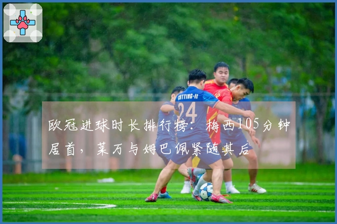 欧冠进球时长排行榜：梅西105分钟居首，莱万与姆巴佩紧随其后