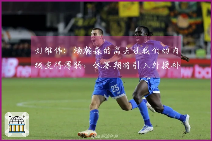 刘维伟：杨瀚森的离去让我们的内线变得薄弱，休赛期将引入外援补强